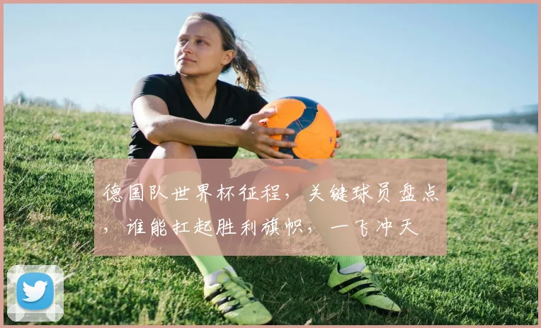 德国队世界杯征程，关键球员盘点，谁能扛起胜利旗帜，一飞冲天