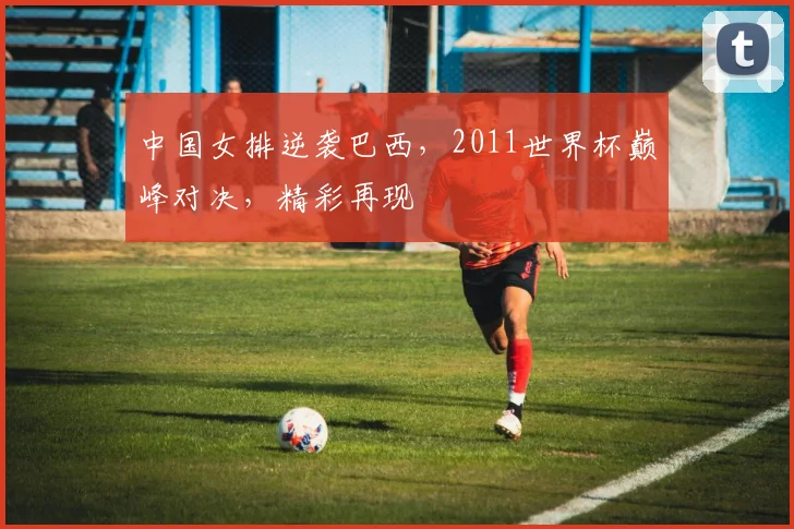 中国女排逆袭巴西，2011世界杯巅峰对决，精彩再现